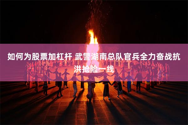 如何为股票加杠杆 武警湖南总队官兵全力奋战抗洪抢险一线