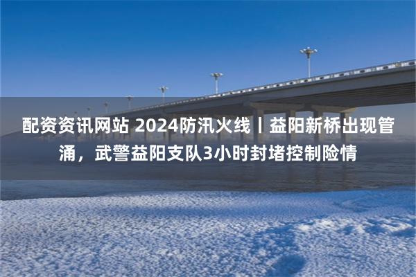 配资资讯网站 2024防汛火线丨益阳新桥出现管涌，武警益阳支队3小时封堵控制险情