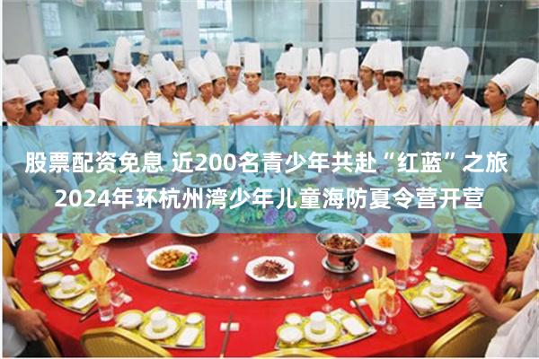 股票配资免息 近200名青少年共赴“红蓝”之旅 2024年环杭州湾少年儿童海防夏令营开营