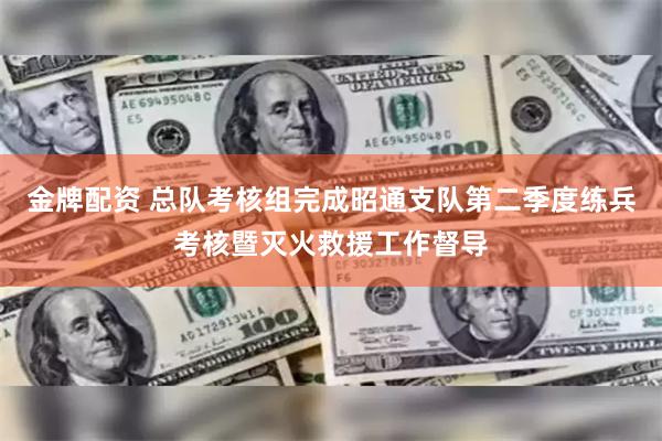 金牌配资 总队考核组完成昭通支队第二季度练兵考核暨灭火救援工作督导