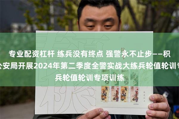 专业配资杠杆 练兵没有终点 强警永不止步——积石山县公安局开展2024年第二季度全警实战大练兵轮值轮训专项训练