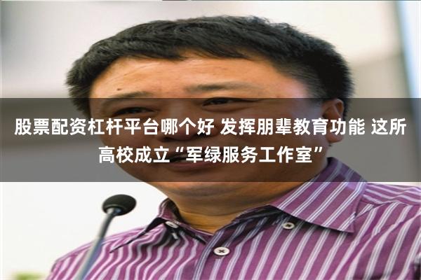 股票配资杠杆平台哪个好 发挥朋辈教育功能 这所高校成立“军绿服务工作室”