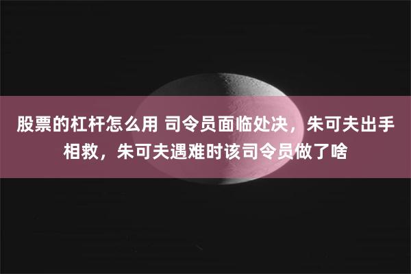 股票的杠杆怎么用 司令员面临处决，朱可夫出手相救，朱可夫遇难时该司令员做了啥