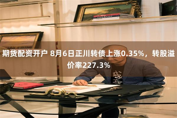 期货配资开户 8月6日正川转债上涨0.35%，转股溢价率227.3%