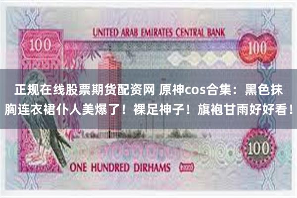 正规在线股票期货配资网 原神cos合集：黑色抹胸连衣裙仆人美爆了！裸足神子！旗袍甘雨好好看！