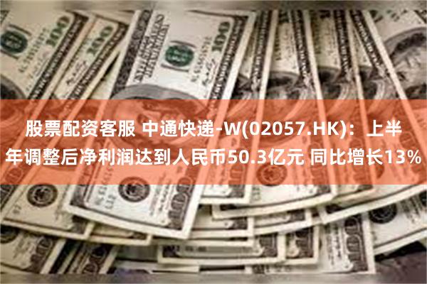 股票配资客服 中通快递-W(02057.HK)：上半年调整后净利润达到人民币50.3亿元 同比增长13%