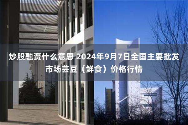 炒股融资什么意思 2024年9月7日全国主要批发市场芸豆（鲜食）价格行情