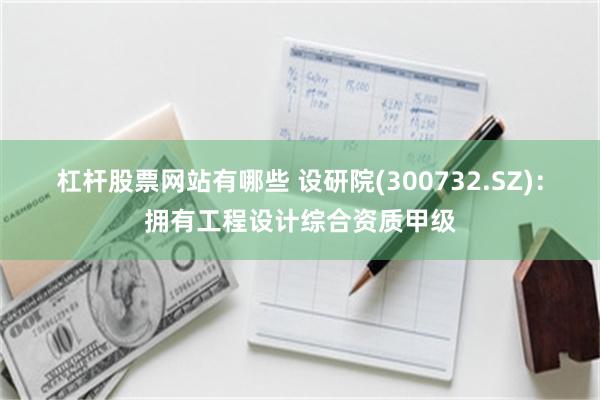 杠杆股票网站有哪些 设研院(300732.SZ)：拥有工程设计综合资质甲级