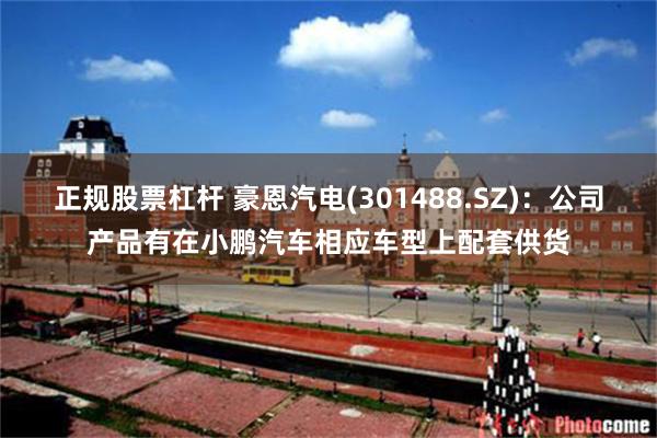 正规股票杠杆 豪恩汽电(301488.SZ)：公司产品有在小鹏汽车相应车型上配套供货