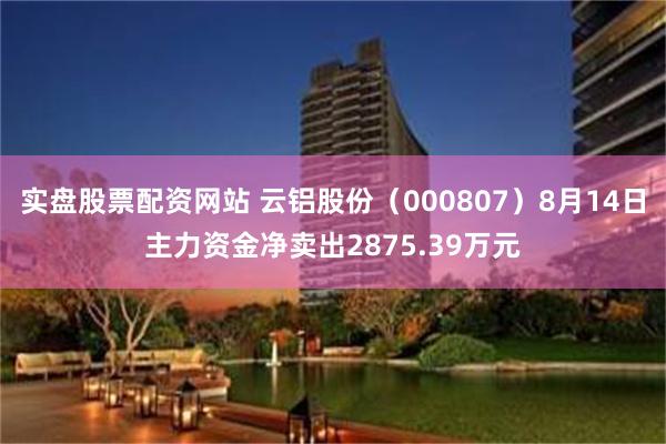 实盘股票配资网站 云铝股份（000807）8月14日主力资金净卖出2875.39万元