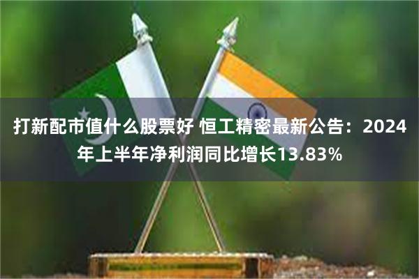 打新配市值什么股票好 恒工精密最新公告：2024年上半年净利润同比增长13.83%