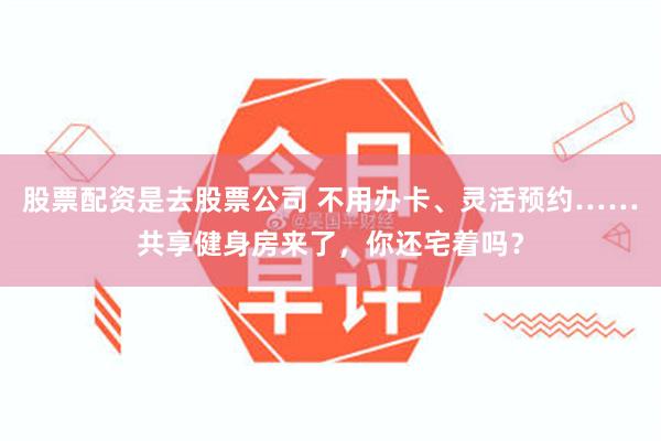 股票配资是去股票公司 不用办卡、灵活预约……共享健身房来了，你还宅着吗？