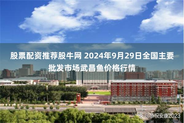 股票配资推荐股牛网 2024年9月29日全国主要批发市场武昌鱼价格行情