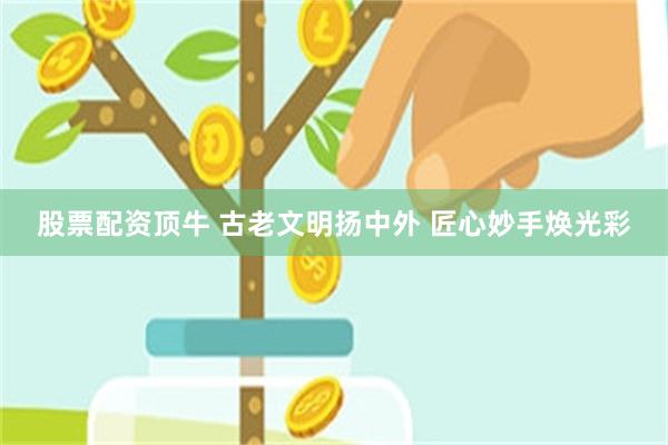 股票配资顶牛 古老文明扬中外 匠心妙手焕光彩