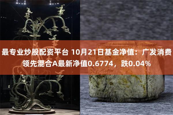 最专业炒股配资平台 10月21日基金净值：广发消费领先混合A最新净值0.6774，跌0.04%