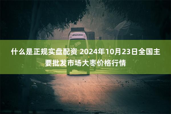 什么是正规实盘配资 2024年10月23日全国主要批发市场大枣价格行情