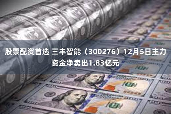 股票配资首选 三丰智能（300276）12月5日主力资金净卖出1.83亿元