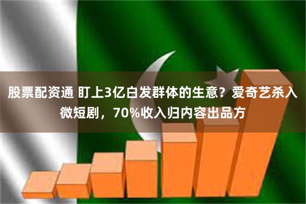 股票配资通 盯上3亿白发群体的生意？爱奇艺杀入微短剧，70%收入归内容出品方