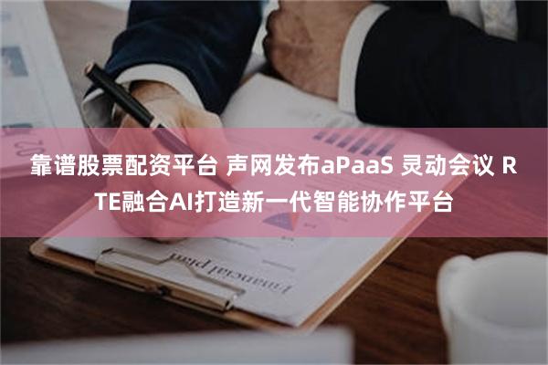 靠谱股票配资平台 声网发布aPaaS 灵动会议 RTE融合AI打造新一代智能协作平台