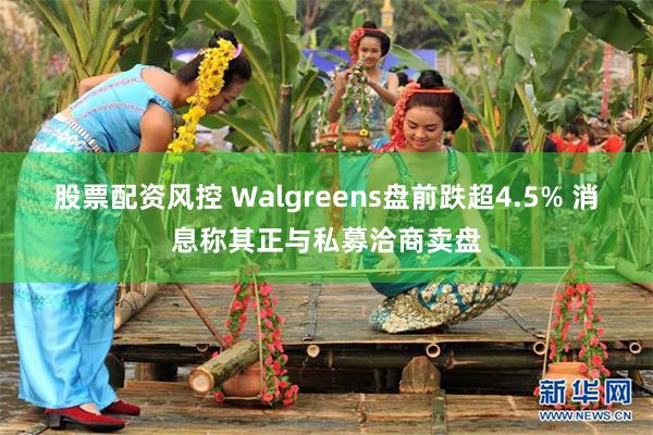 股票配资风控 Walgreens盘前跌超4.5% 消息称其正与私募洽商卖盘