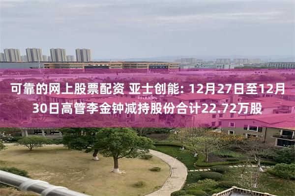 可靠的网上股票配资 亚士创能: 12月27日至12月30日高管李金钟减持股份合计22.72万股