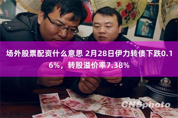 场外股票配资什么意思 2月28日伊力转债下跌0.16%，转股溢价率7.38%