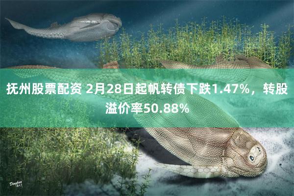 抚州股票配资 2月28日起帆转债下跌1.47%，转股溢价率50.88%