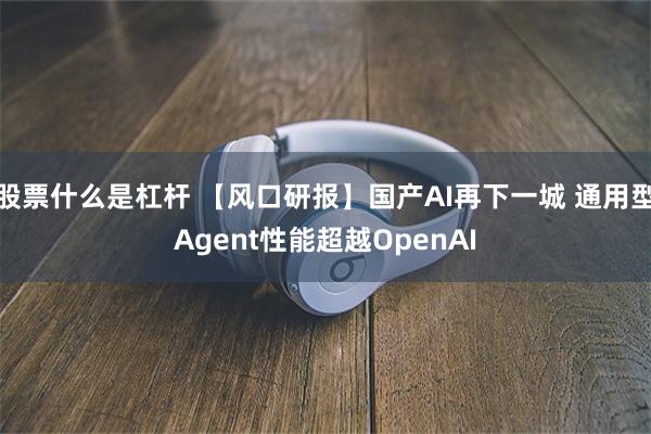 股票什么是杠杆 【风口研报】国产AI再下一城 通用型Agent性能超越OpenAI