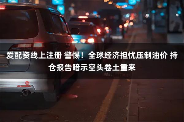 爱配资线上注册 警惕！全球经济担忧压制油价 持仓报告暗示空头卷土重来